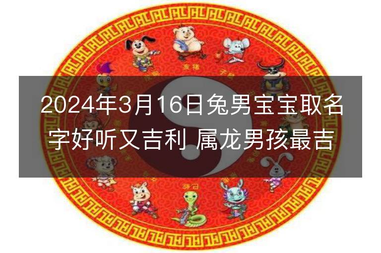 2024年3月16日兔男寶寶取名字好聽又吉利 屬龍男孩最吉利的名字