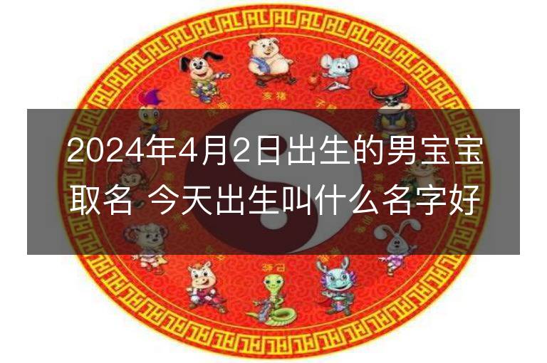 2024年4月2日出生的男寶寶取名 今天出生叫什么名字好