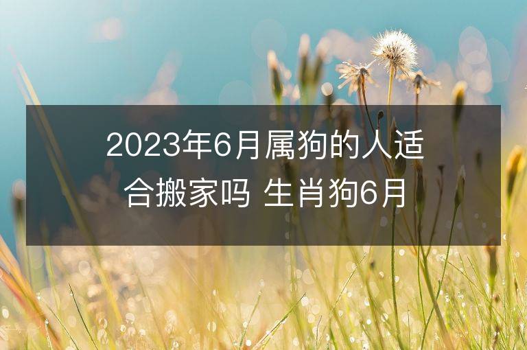 2023年6月屬狗的人適合搬家嗎 生肖狗6月搬遷好不好