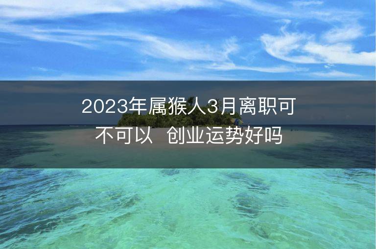 2023年屬猴人3月離職可不可以  創業運勢好嗎