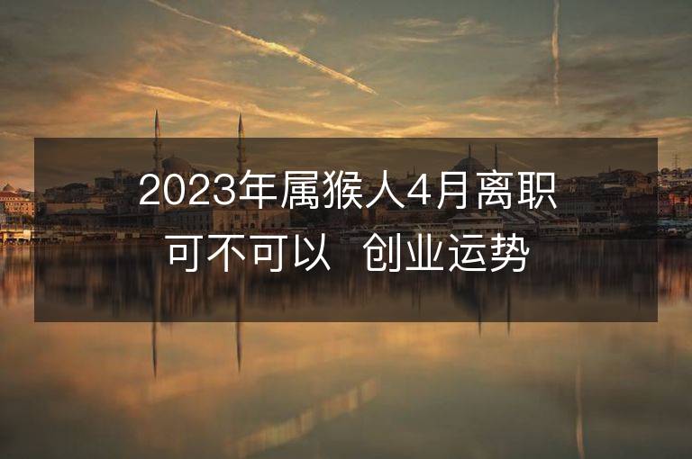 2023年屬猴人4月離職可不可以  創(chuàng)業(yè)運勢好嗎