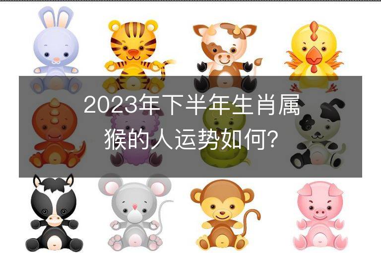 2023年下半年生肖屬猴的人運(yùn)勢如何？