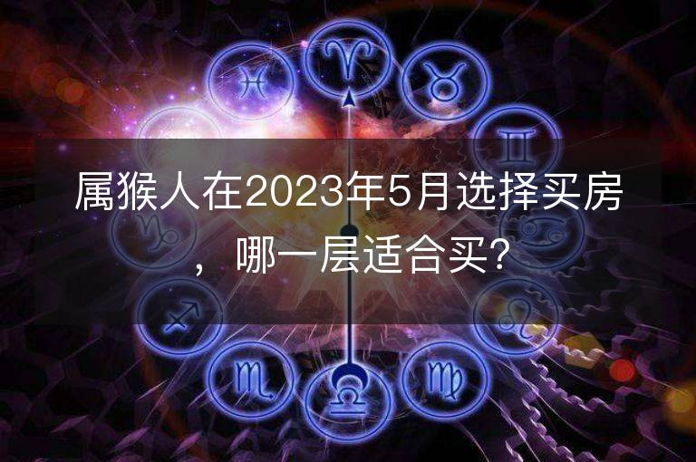 屬猴人在2023年5月選擇買房，哪一層適合買？