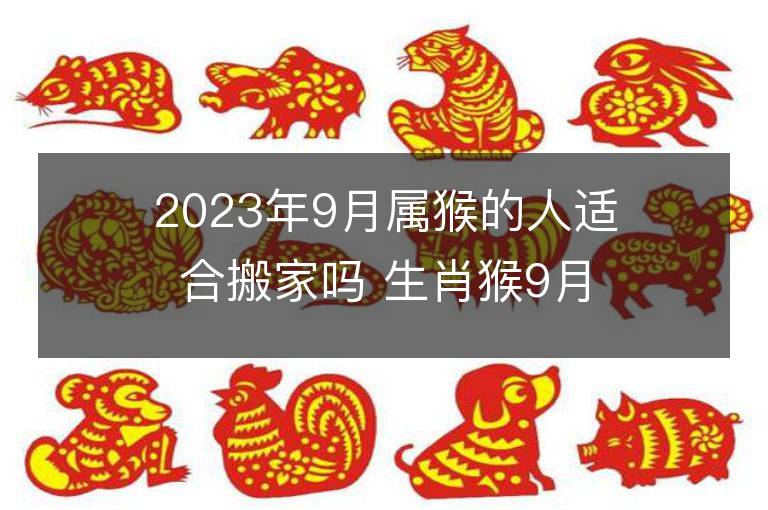 2023年9月屬猴的人適合搬家嗎 生肖猴9月搬遷好不好