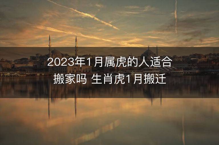 2023年1月屬虎的人適合搬家嗎 生肖虎1月搬遷好不好