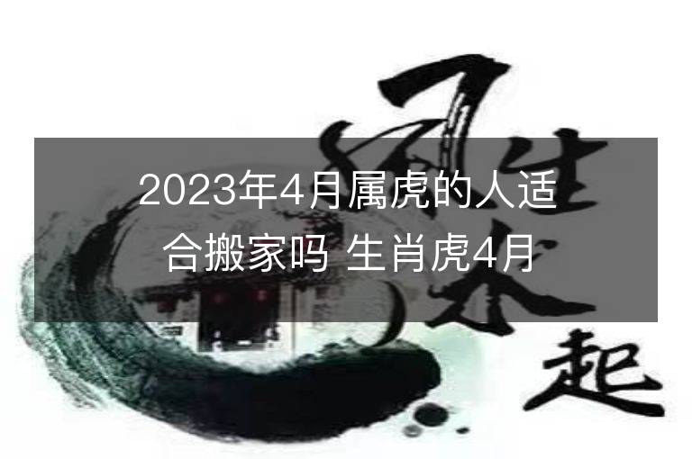 2023年4月屬虎的人適合搬家嗎 生肖虎4月搬遷好不好