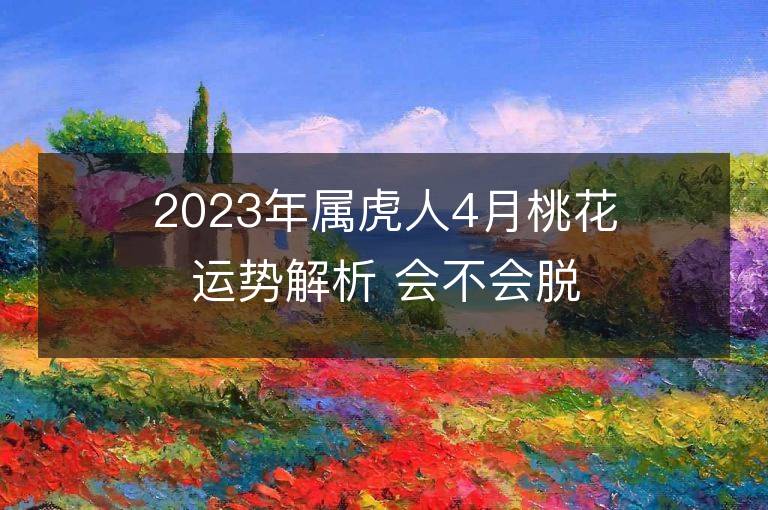 2023年屬虎人4月桃花運勢解析 會不會脫單