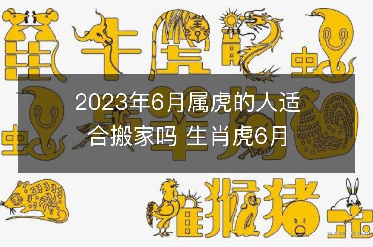 2023年6月屬虎的人適合搬家嗎 生肖虎6月搬遷好不好