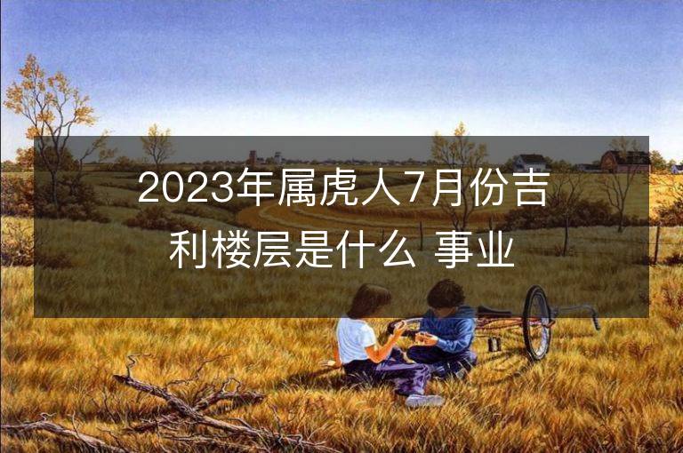 2023年屬虎人7月份吉利樓層是什么 事業財富運勢詳解