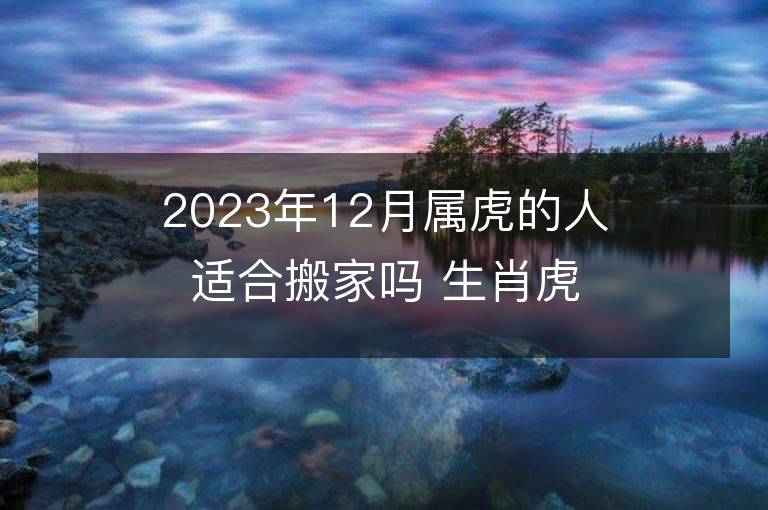 2023年12月屬虎的人適合搬家嗎 生肖虎12月搬遷好不好