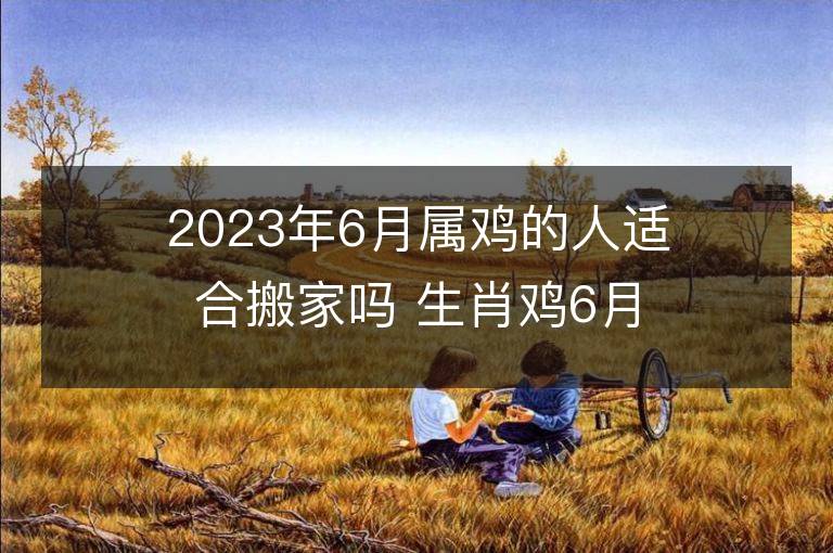 2023年6月屬雞的人適合搬家嗎 生肖雞6月搬遷好不好