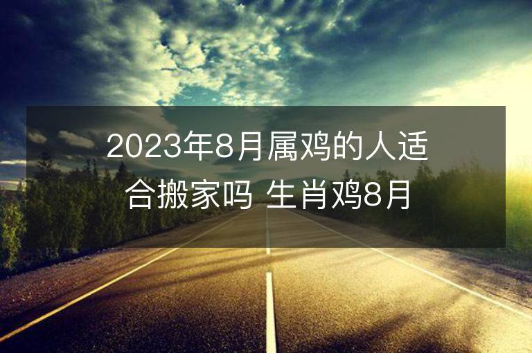 2023年8月屬雞的人適合搬家嗎 生肖雞8月搬遷好不好