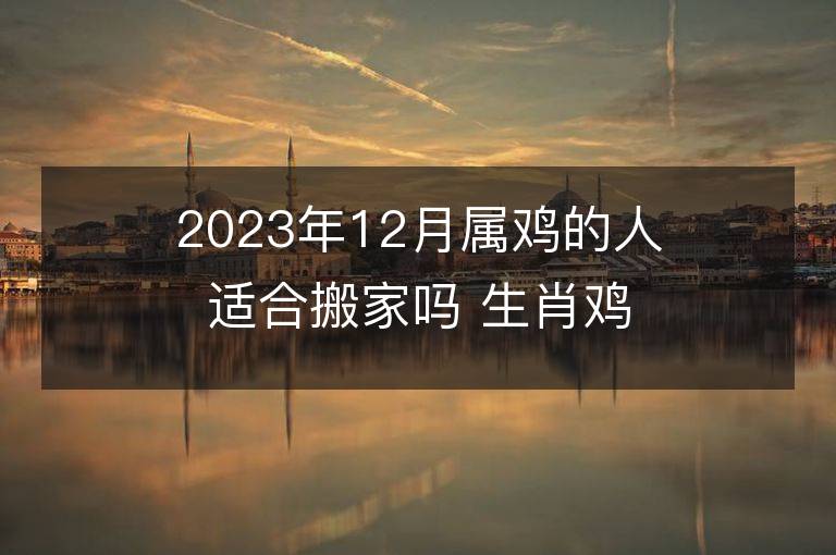 2023年12月屬雞的人適合搬家嗎 生肖雞12月搬遷好不好