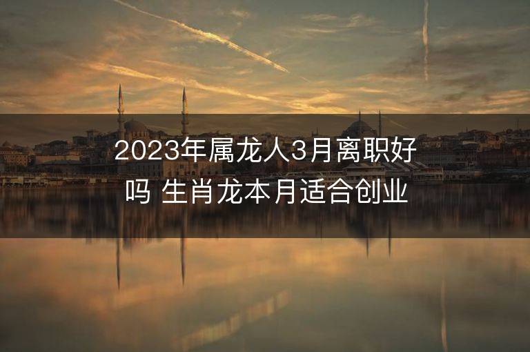 2023年屬龍人3月離職好嗎 生肖龍本月適合創業嗎