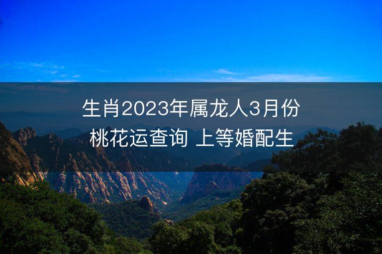 生肖2023年屬龍人3月份桃花運(yùn)查詢 上等婚配生肖是誰