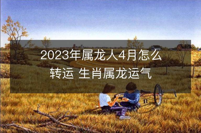 2023年屬龍人4月怎么轉運 生肖屬龍運氣不好怎么轉運