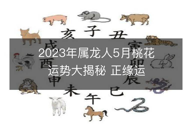 2023年屬龍人5月桃花運勢大揭秘 正緣運是否上升