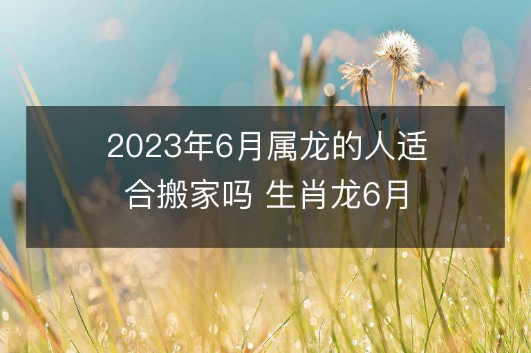 2023年6月屬龍的人適合搬家嗎 生肖龍6月搬遷好不好