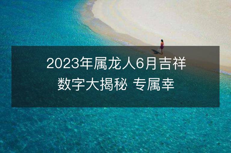 2023年屬龍人6月吉祥數(shù)字大揭秘 專屬幸運(yùn)色是什么