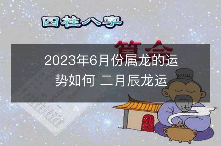 2023年6月份屬龍的運勢如何 二月辰龍運程詳解