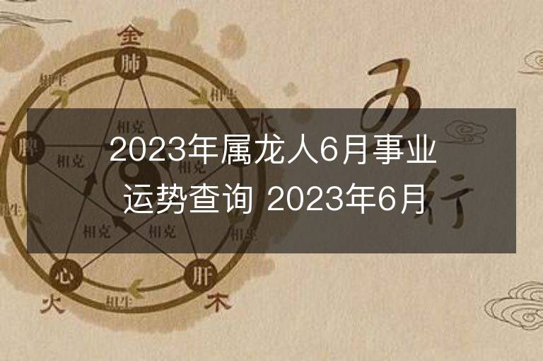 2023年屬龍人6月事業運勢查詢 2023年6月屬龍人事業運程詳解