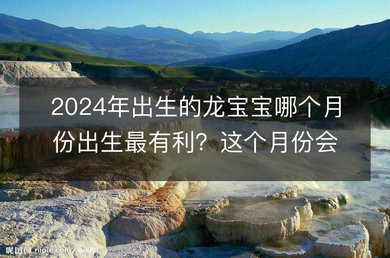 2024年出生的龍寶寶哪個月份出生最有利？這個月份會帶來最好的命運嗎？