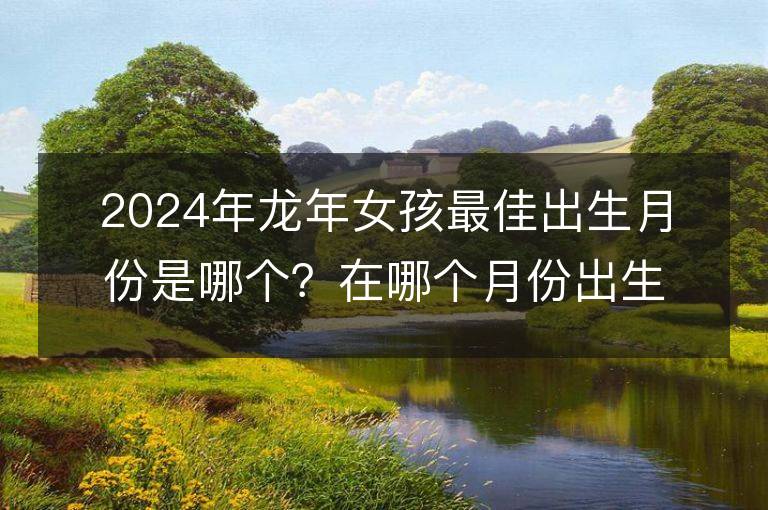 2024年龍年女孩最佳出生月份是哪個？在哪個月份出生有先天的好命和富足家庭？