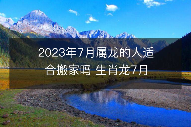 2023年7月屬龍的人適合搬家嗎 生肖龍7月搬遷好不好