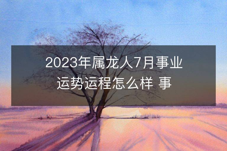 2023年屬龍人7月事業(yè)運勢運程怎么樣 事業(yè)方位在哪里