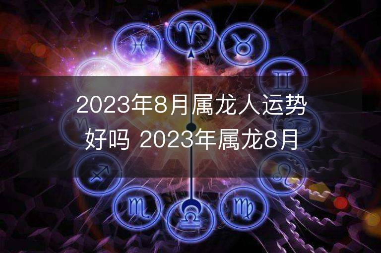 2023年8月屬龍人運勢好嗎 2023年屬龍8月運程如何