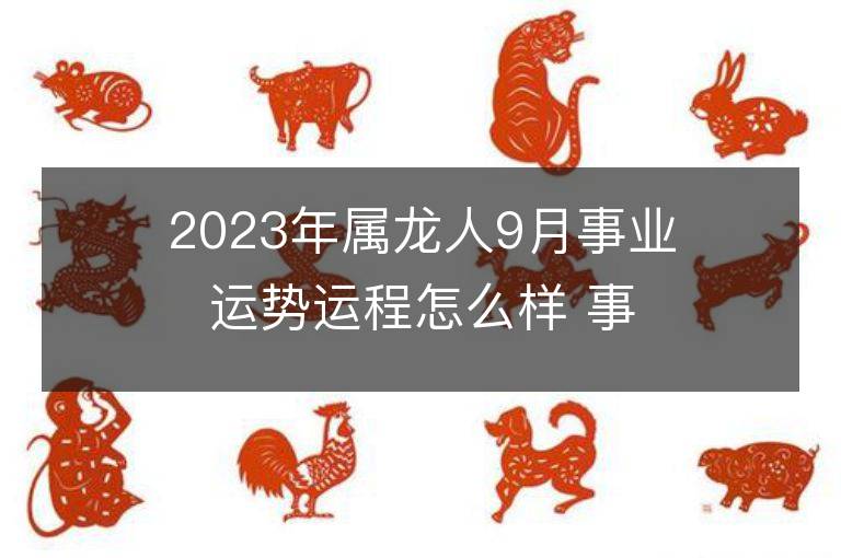 2023年屬龍人9月事業運勢運程怎么樣 事業方位在哪里