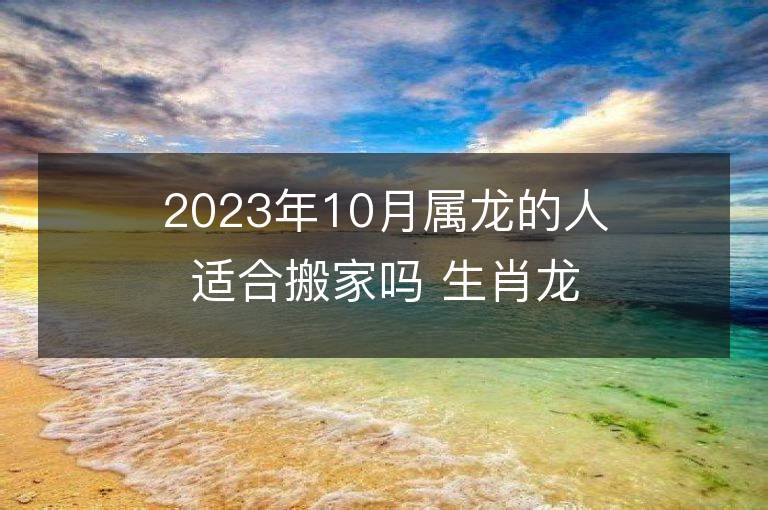 2023年10月屬龍的人適合搬家嗎 生肖龍10月搬遷好不好