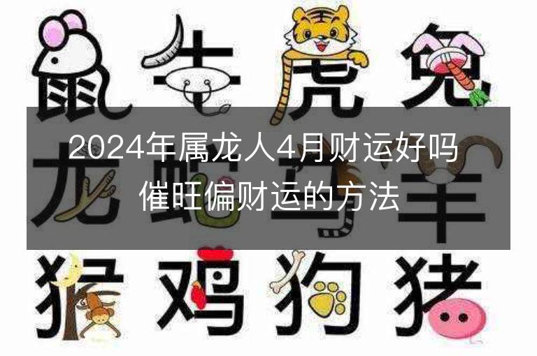 2024年屬龍人4月財運好嗎 催旺偏財運的方法