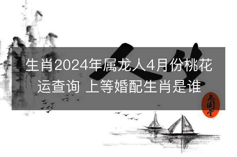 生肖2024年屬龍人4月份桃花運查詢 上等婚配生肖是誰