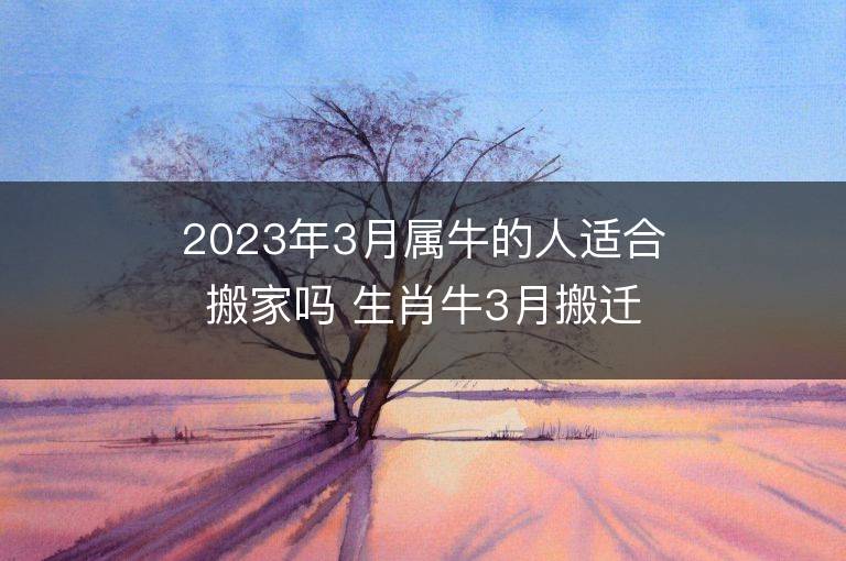 2023年3月屬牛的人適合搬家嗎 生肖牛3月搬遷好不好