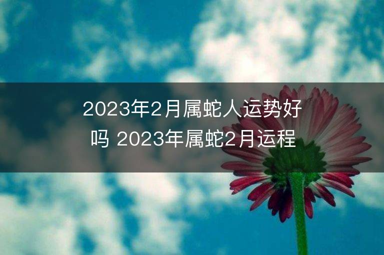 2023年2月屬蛇人運(yùn)勢(shì)好嗎 2023年屬蛇2月運(yùn)程如何