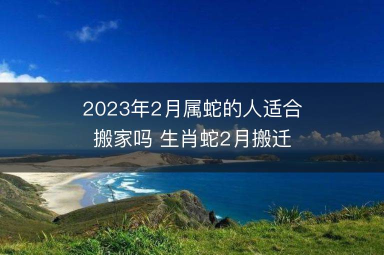 2023年2月屬蛇的人適合搬家嗎 生肖蛇2月搬遷好不好