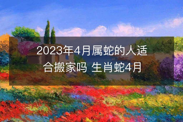 2023年4月屬蛇的人適合搬家嗎 生肖蛇4月搬遷好不好