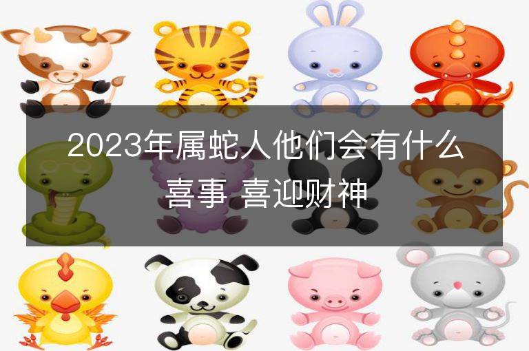 2023年屬蛇人他們會有什么喜事 喜迎財神