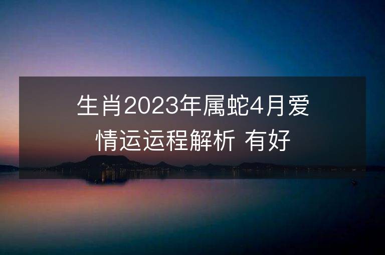 生肖2023年屬蛇4月愛情運運程解析 有好的姻緣嗎