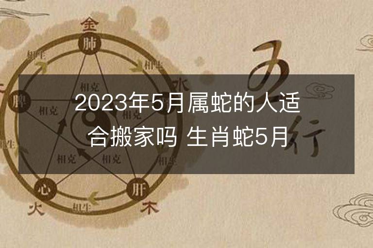 2023年5月屬蛇的人適合搬家嗎 生肖蛇5月搬遷好不好