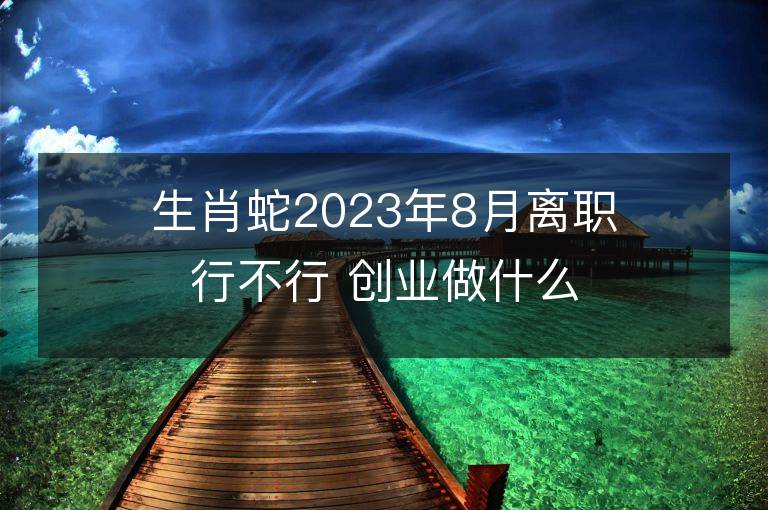 生肖蛇2023年8月離職行不行 創(chuàng)業(yè)做什么能夠發(fā)財(cái)