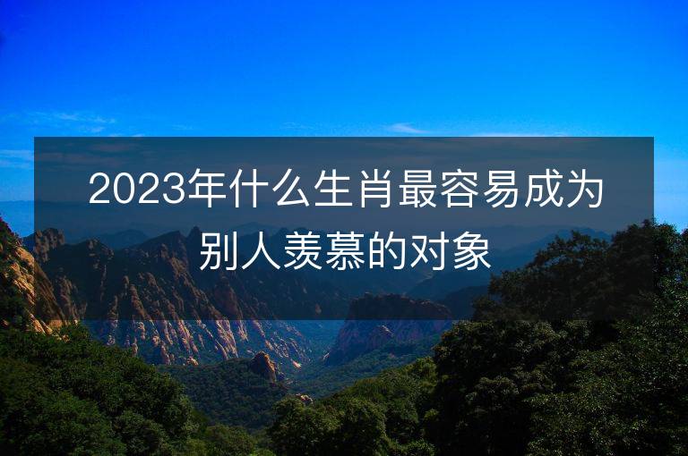 2023年什么生肖最容易成為別人羨慕的對象