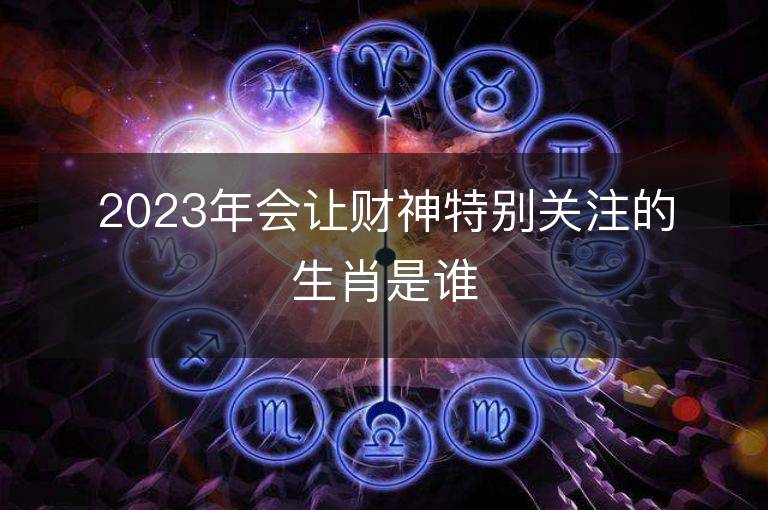 2023年會讓財神特別關注的生肖是誰