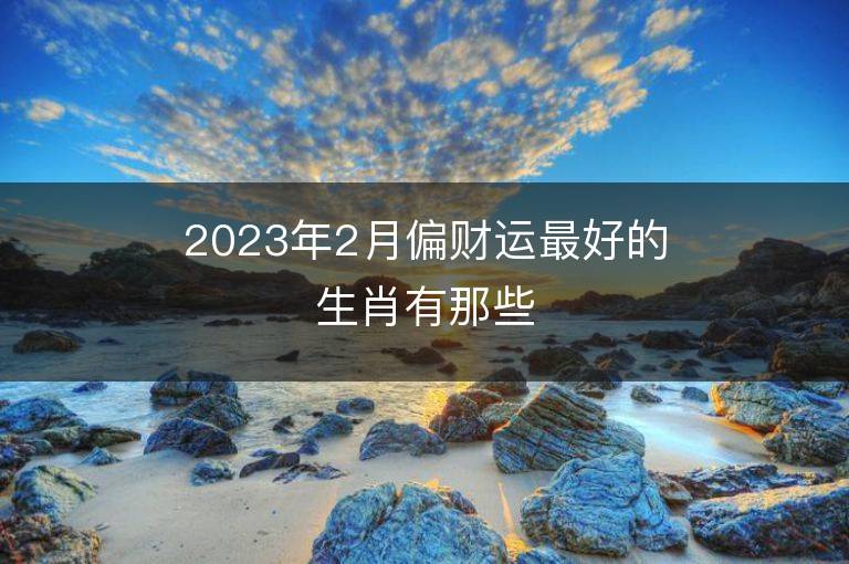 2023年2月偏財運最好的生肖有那些