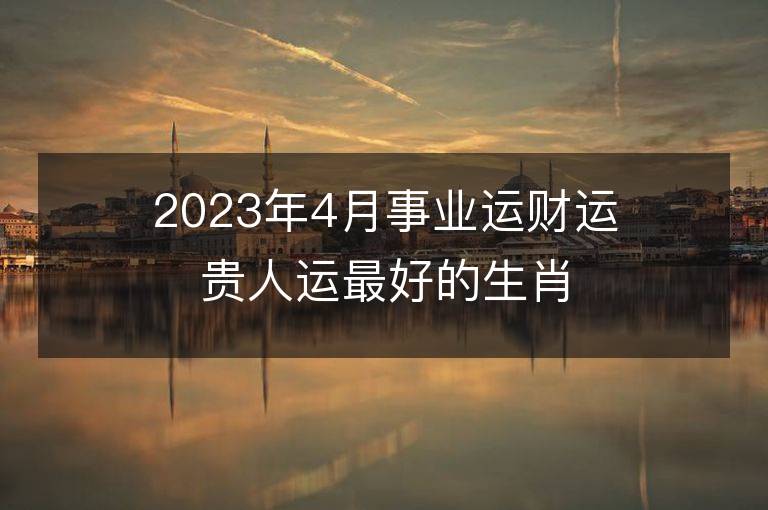 2023年4月事業運財運貴人運最好的生肖