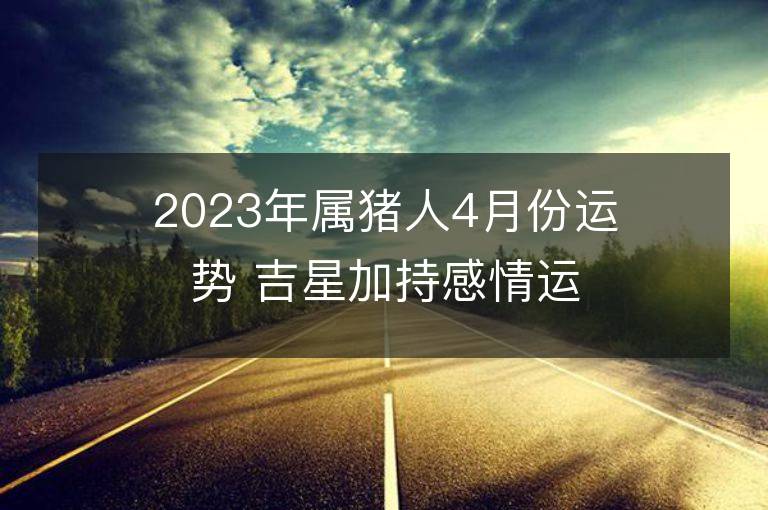 2023年屬豬人4月份運(yùn)勢(shì) 吉星加持感情運(yùn)旺