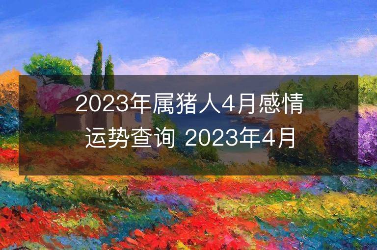 2023年屬豬人4月感情運勢查詢 2023年4月屬豬愛情運程詳解