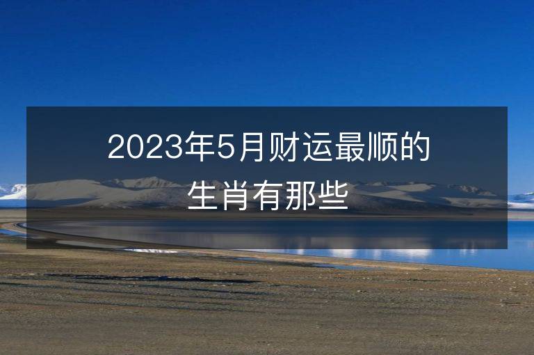 2023年5月財(cái)運(yùn)最順的生肖有那些