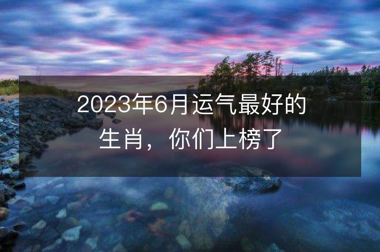 2023年6月運氣最好的生肖，你們上榜了嗎？